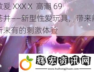 做爰 XXXⅩ 高潮 69 蒼井——新型**玩具，帶來(lái)前所未有的刺激體驗(yàn)