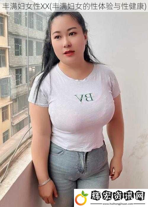 豐滿婦女性XX(豐滿婦女的性體驗與性健康)